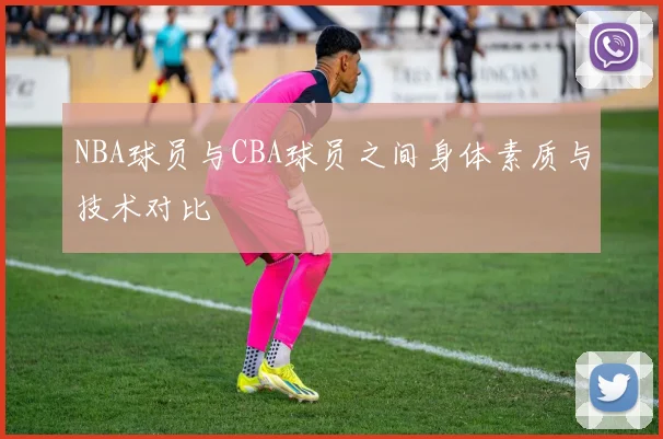 NBA球员与CBA球员之间身体素质与技术对比