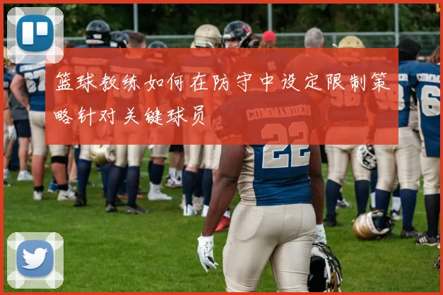 篮球教练如何在防守中设定限制策略针对关键球员