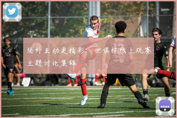 场外互动更精彩:世俱杯线上观赛主题讨论集锦