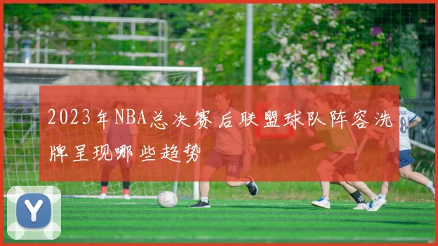2023年NBA总决赛后联盟球队阵容洗牌呈现哪些趋势